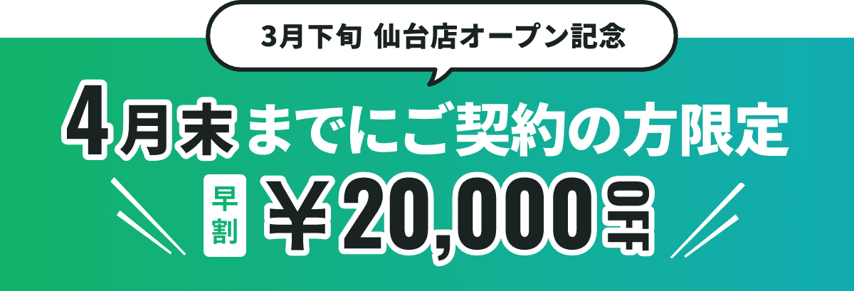 3月下旬仙台店オープン記念 4月末までにご契約の方限定 早割20,000円OFF