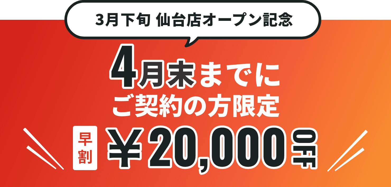 3月下旬仙台店オープン記念 4月末までにご契約の方限定 早割20,000円OFF